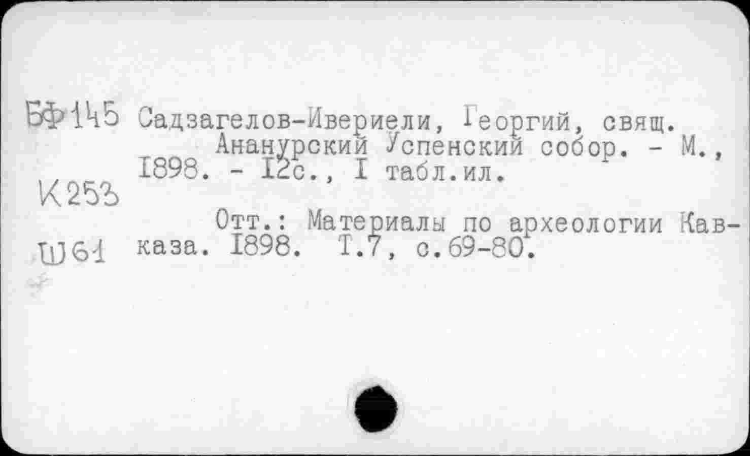 ﻿Садзагелов-Ивериели, Георгий, свящ.
Ананурскии Успенским собор. - М., 1898. - 12с., I табл.ил.
К25Ъ
Отт.: Материалы по археологии Кав каза. 1898. Т.7, о.69-80.